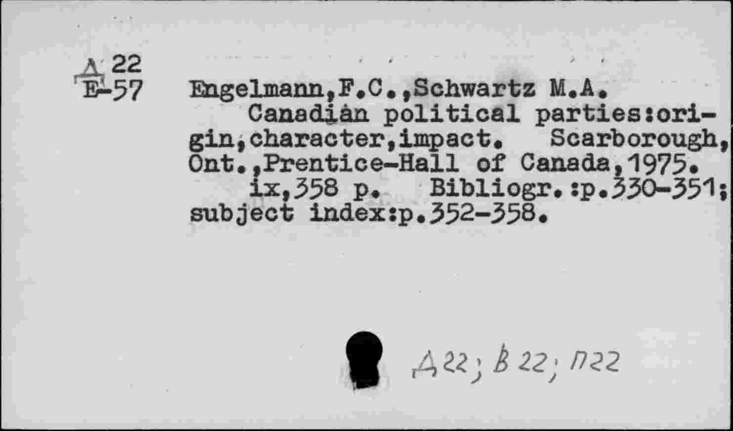 ﻿Æ 22 ^57
Engelmann,F.C.,Schwartz M.A.
Canadian political parties»origin, character, impact, Scarborough Ont..Prentice-Hall of Canada,1975, ix,358 p. Bibliogr. »p.330-35‘1 subject index:p.352-358.
ft £22; È22' D22